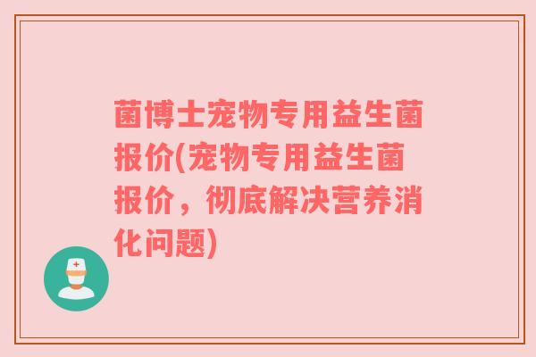 菌博士宠物专用益生菌报价(宠物专用益生菌报价，彻底解决营养消化问题)