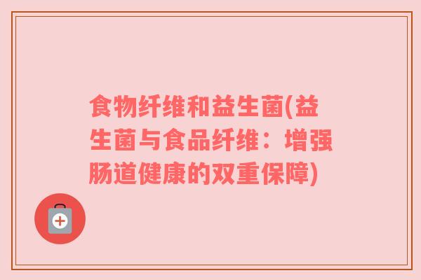 食物纤维和益生菌(益生菌与食品纤维：增强肠道健康的双重保障)