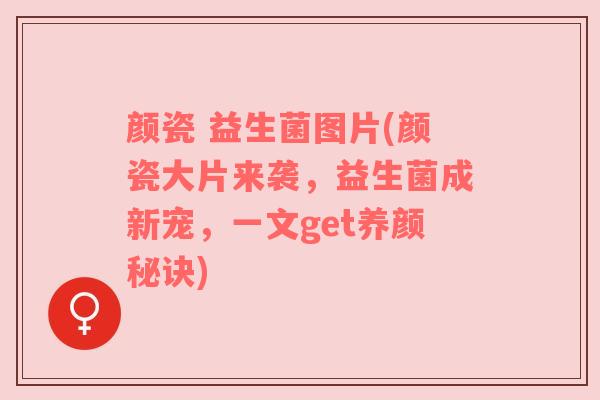颜瓷 益生菌图片(颜瓷大片来袭，益生菌成新宠，一文get养颜秘诀)