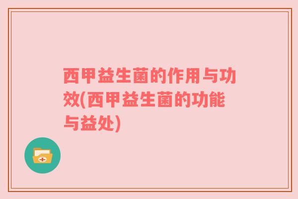 西甲益生菌的作用与功效(西甲益生菌的功能与益处)