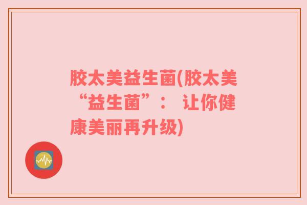 胶太美益生菌(胶太美“益生菌”： 让你健康美丽再升级)