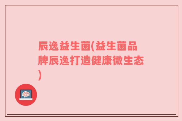 辰逸益生菌(益生菌品牌辰逸打造健康微生态)