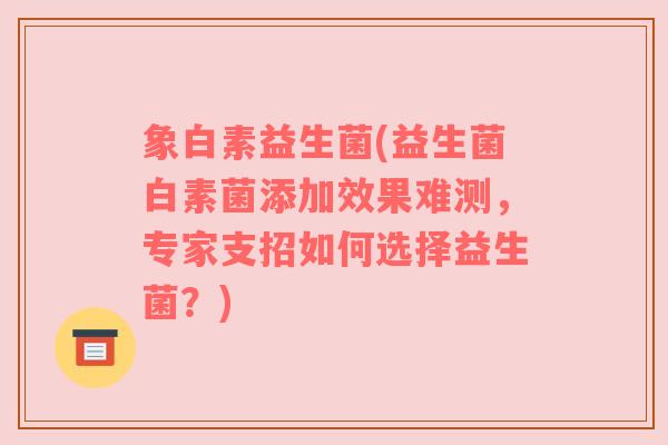 象白素益生菌(益生菌白素菌添加效果难测，专家支招如何选择益生菌？)