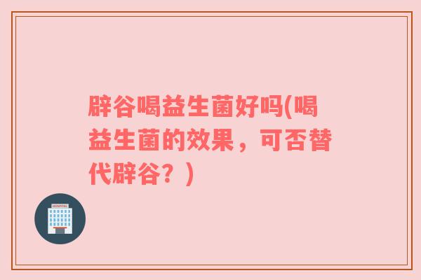 辟谷喝益生菌好吗(喝益生菌的效果，可否替代辟谷？)