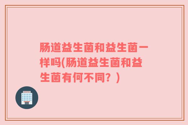 肠道益生菌和益生菌一样吗(肠道益生菌和益生菌有何不同？)