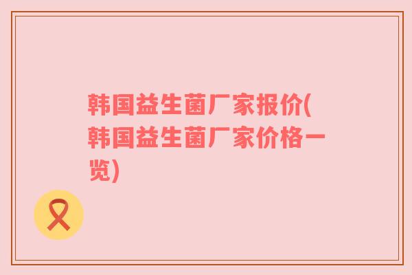 韩国益生菌厂家报价(韩国益生菌厂家价格一览)