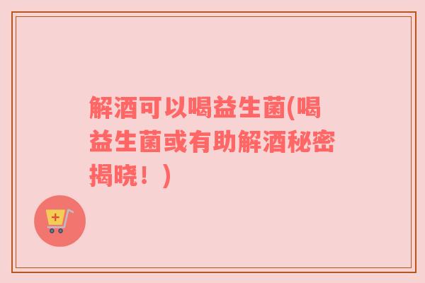 解酒可以喝益生菌(喝益生菌或有助解酒秘密揭晓！)