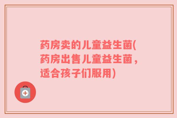 药房卖的儿童益生菌(药房出售儿童益生菌，适合孩子们服用)