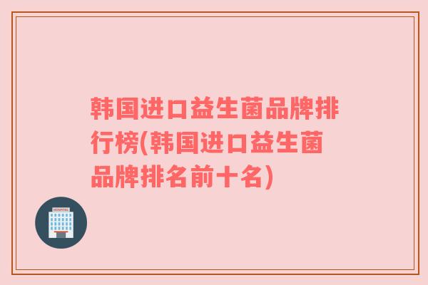 韩国进口益生菌品牌排行榜(韩国进口益生菌品牌排名前十名)
