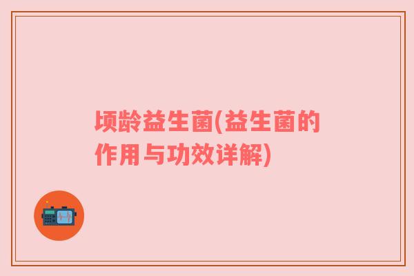 顷龄益生菌(益生菌的作用与功效详解)