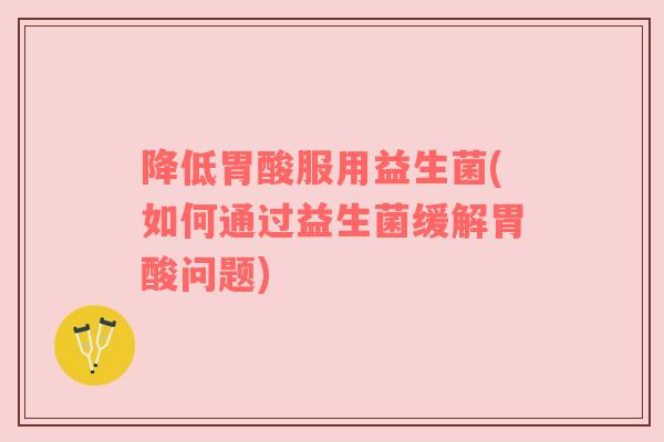 降低胃酸服用益生菌(如何通过益生菌缓解胃酸问题)