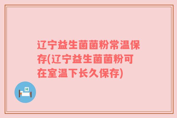辽宁益生菌菌粉常温保存(辽宁益生菌菌粉可在室温下长久保存)
