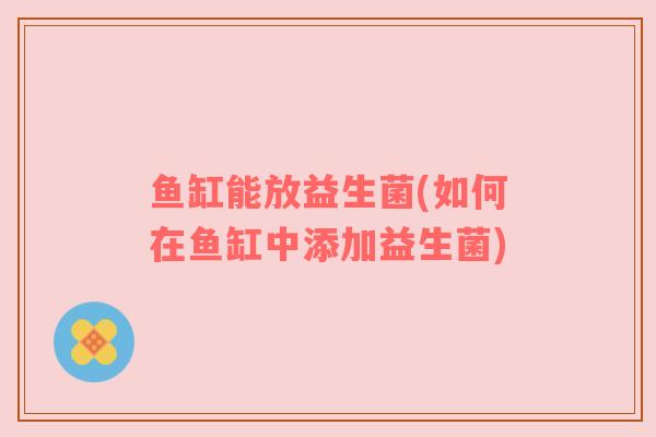 鱼缸能放益生菌(如何在鱼缸中添加益生菌)