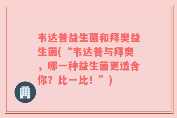 韦达普益生菌和拜奥益生菌(“韦达普与拜奥，哪一种益生菌更适合你？比一比！”)