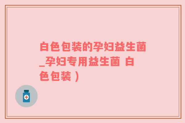 白色包装的孕妇益生菌_孕妇专用益生菌 白色包装 )