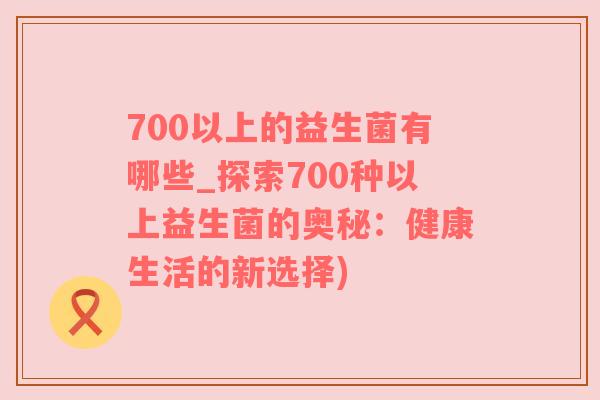700以上的益生菌有哪些_探索700种以上益生菌的奥秘：健康生活的新选择)