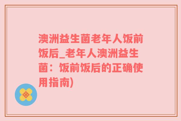 澳洲益生菌老年人饭前饭后_老年人澳洲益生菌：饭前饭后的正确使用指南)