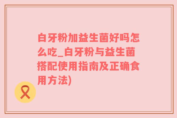 白牙粉加益生菌好吗怎么吃_白牙粉与益生菌搭配使用指南及正确食用方法)