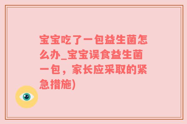 宝宝吃了一包益生菌怎么办_宝宝误食益生菌一包，家长应采取的紧急措施)