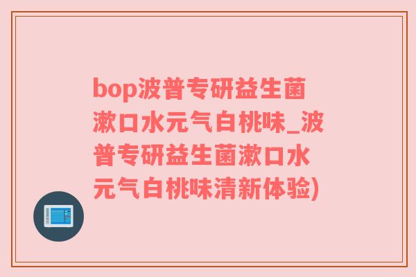 bop波普专研益生菌漱口水元气白桃味_波普专研益生菌漱口水 元气白桃味清新体验)
