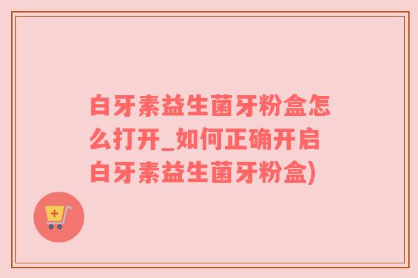 白牙素益生菌牙粉盒怎么打开_如何正确开启白牙素益生菌牙粉盒)