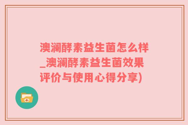 澳澜酵素益生菌怎么样_澳澜酵素益生菌效果评价与使用心得分享)