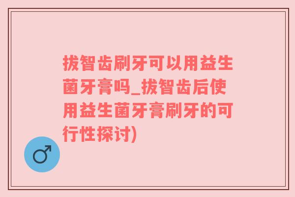 拔智齿刷牙可以用益生菌牙膏吗_拔智齿后使用益生菌牙膏刷牙的可行性探讨)