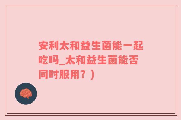 安利太和益生菌能一起吃吗_太和益生菌能否同时服用？)