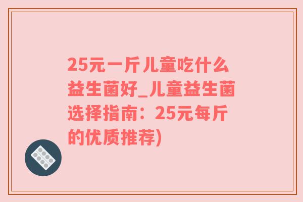 25元一斤儿童吃什么益生菌好_儿童益生菌选择指南：25元每斤的优质推荐)