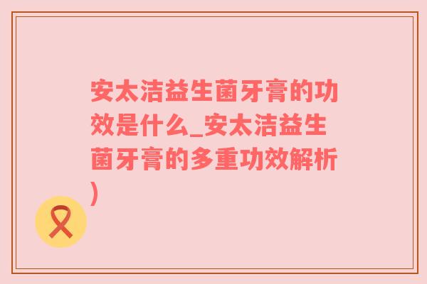 安太洁益生菌牙膏的功效是什么_安太洁益生菌牙膏的多重功效解析)