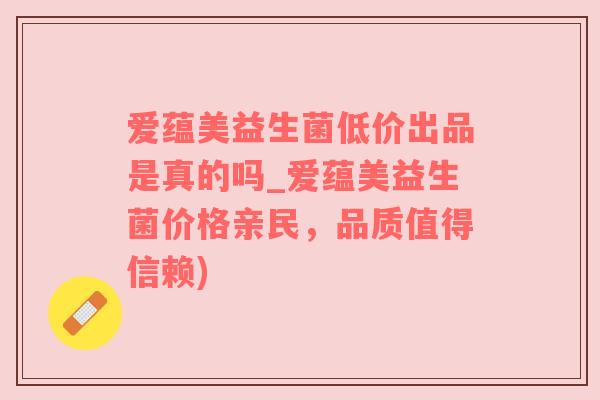 爱蕴美益生菌低价出品是真的吗_爱蕴美益生菌价格亲民，品质值得信赖)