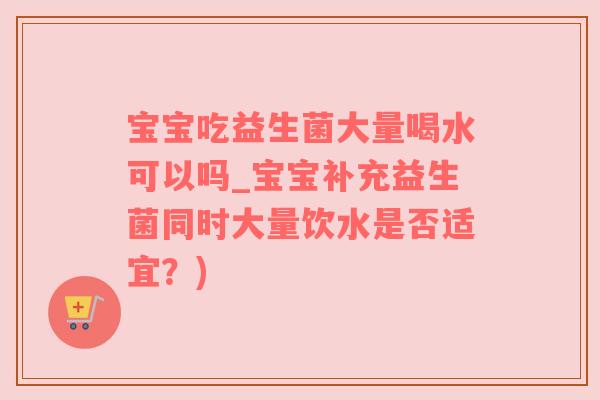 宝宝吃益生菌大量喝水可以吗_宝宝补充益生菌同时大量饮水是否适宜？)