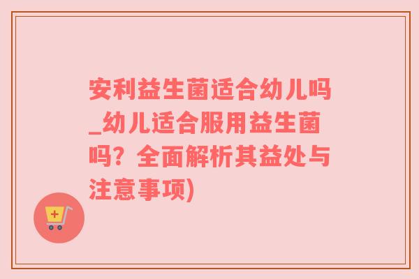 安利益生菌适合幼儿吗_幼儿适合服用益生菌吗？全面解析其益处与注意事项)