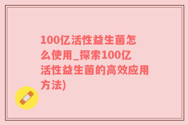 100亿活性益生菌怎么使用_探索100亿活性益生菌的高效应用方法)