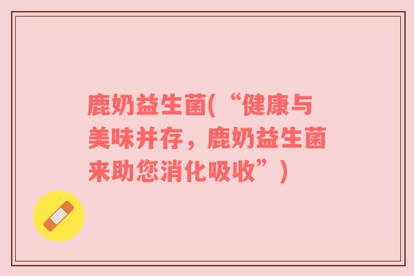 鹿奶益生菌(“健康与美味并存，鹿奶益生菌来助您消化吸收”)