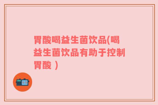 胃酸喝益生菌饮品(喝益生菌饮品有助于控制胃酸 ) 胃酸喝益生菌饮品(喝益生菌饮品有助于控制胃酸 )