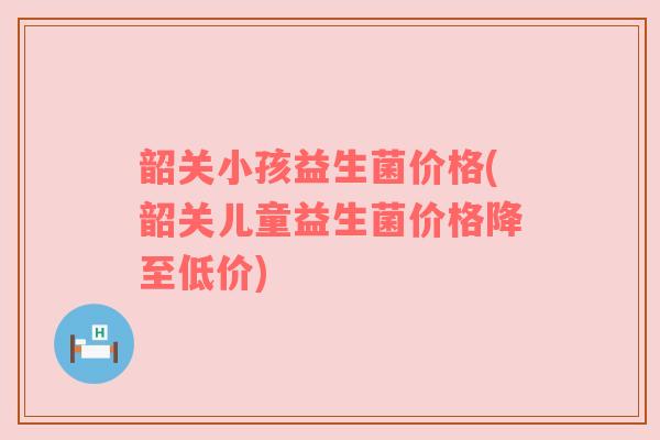 韶关小孩益生菌价格(韶关儿童益生菌价格降至低价)