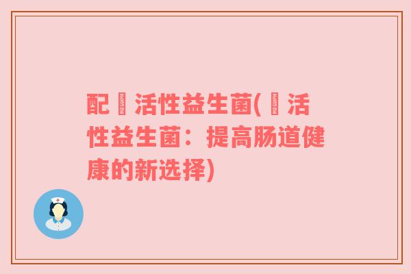 配蔲活性益生菌(蔲活性益生菌:提高肠道健康的新选择) 配蔲活性益生菌(蔲活性益生菌:提高肠道健康的新选择)