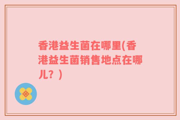 香港益生菌在哪里(香港益生菌销售地点在哪儿？)