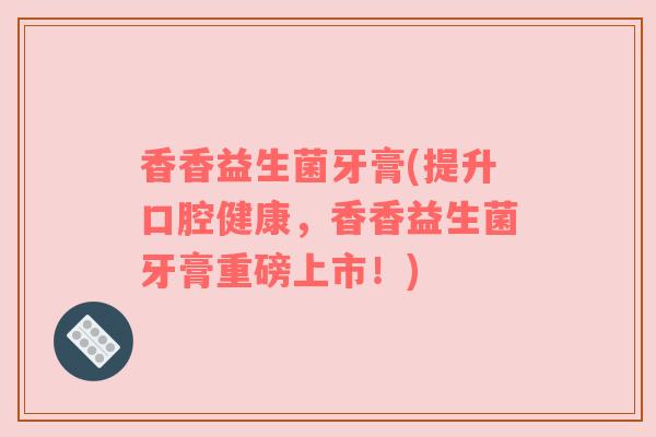 香香益生菌牙膏(提升口腔健康,香香益生菌牙膏重磅上市!) 香香益生菌牙膏(提升口腔健康,香香益生菌牙膏重磅上市!)