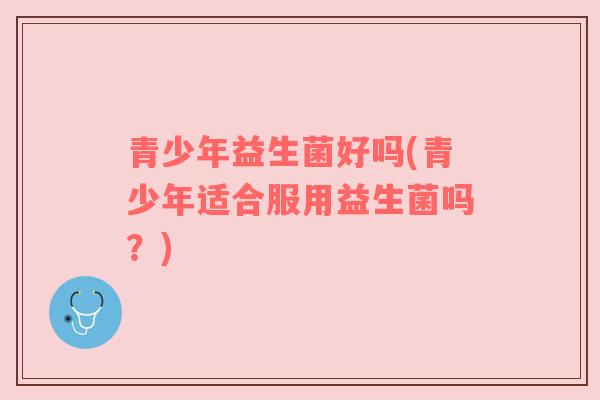 青少年益生菌好吗(青少年适合服用益生菌吗？)