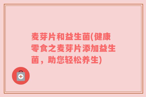 麦芽片和益生菌(健康零食之麦芽片添加益生菌，助您轻松养生)