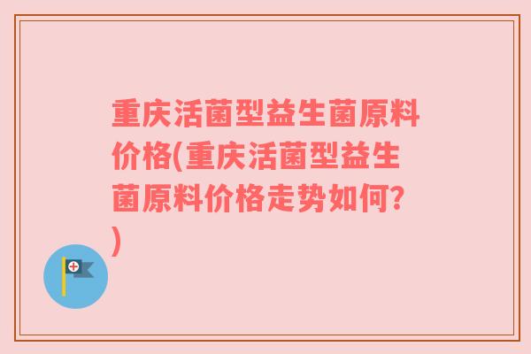 重庆活菌型益生菌原料价格(重庆活菌型益生菌原料价格走势如何？)
