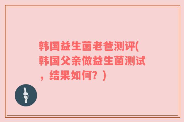 韩国益生菌老爸测评(韩国父亲做益生菌测试,结果如何?) 韩国益生菌老爸测评(韩国父亲做益生菌测试,结果如何?)