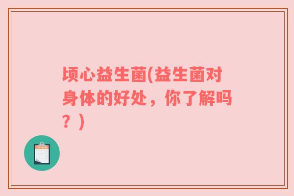 顷心益生菌(益生菌对身体的好处,你了解吗?) 顷心益生菌(益生菌对身体的好处,你了解吗?)