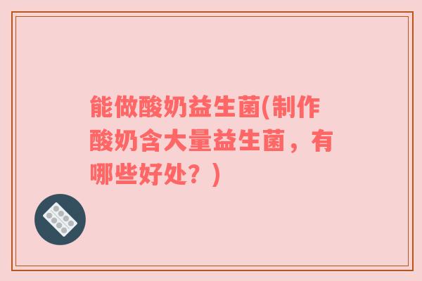 能做酸奶益生菌(制作酸奶含大量益生菌，有哪些好处？)