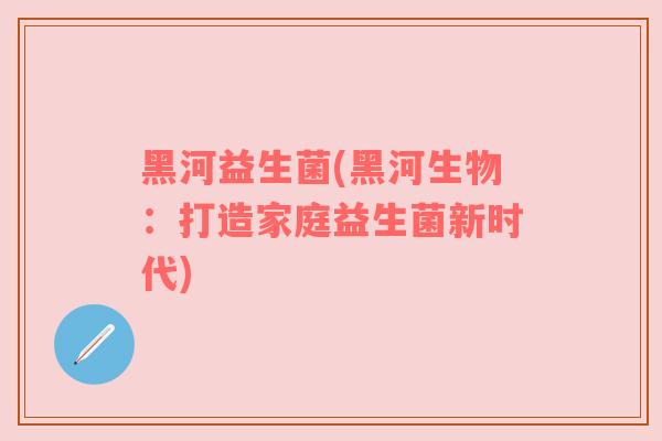 黑河益生菌(黑河生物：打造家庭益生菌新时代)