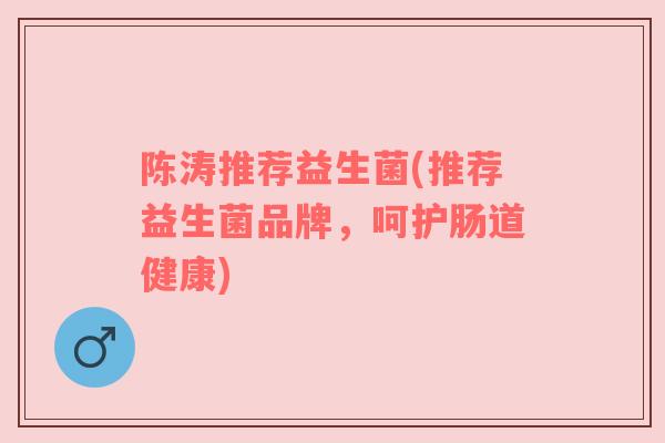 陈涛推荐益生菌(推荐益生菌品牌，呵护肠道健康)