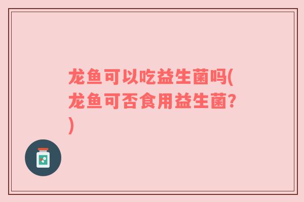 龙鱼可以吃益生菌吗(龙鱼可否食用益生菌?) 龙鱼可以吃益生菌吗(龙鱼可否食用益生菌?)