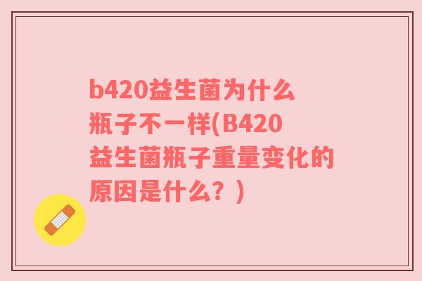b420益生菌为什么瓶子不一样(B420益生菌瓶子重量变化的原因是什么？)
